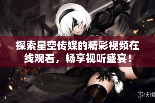 探索星空传媒的精彩视频在线观看，畅享视听盛宴！