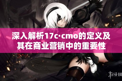 深入解析17c·cmo的定义及其在商业营销中的重要性