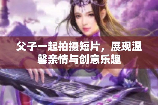 父子一起拍摄短片，展现温馨亲情与创意乐趣