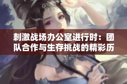 刺激战场办公室进行时：团队合作与生存挑战的精彩历程