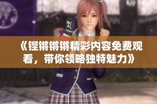 《铿锵锵锵精彩内容免费观看，带你领略独特魅力》