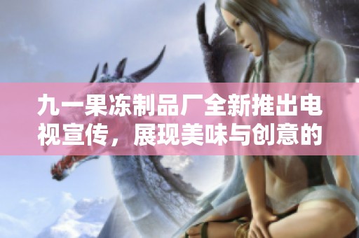 九一果冻制品厂全新推出电视宣传，展现美味与创意的完美结合