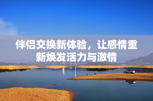 伴侣交换新体验，让感情重新焕发活力与激情