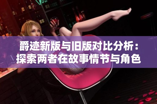 爵迹新版与旧版对比分析：探索两者在故事情节与角色塑造上的显著差异