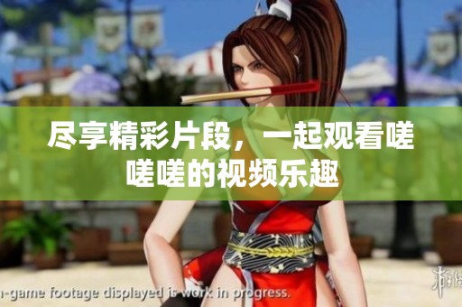 尽享精彩片段，一起观看嗟嗟嗟的视频乐趣