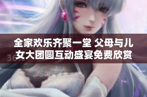 全家欢乐齐聚一堂 父母与儿女大团圆互动盛宴免费欣赏