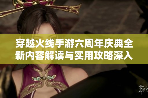 穿越火线手游六周年庆典全新内容解读与实用攻略深入分析分享
