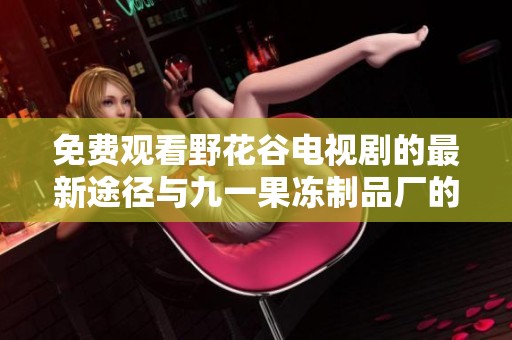 免费观看野花谷电视剧的最新途径与九一果冻制品厂的全面介绍