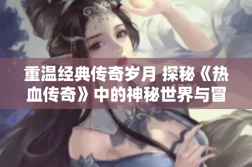 重温经典传奇岁月 探秘《热血传奇》中的神秘世界与冒险历程