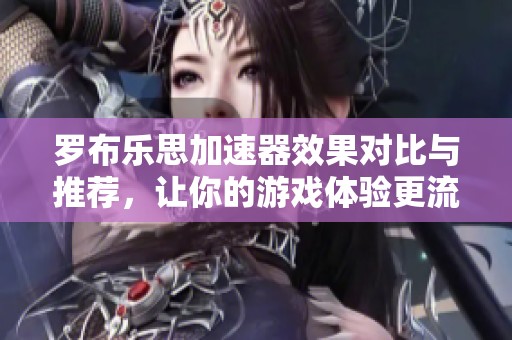罗布乐思加速器效果对比与推荐，让你的游戏体验更流畅的工具汇总
