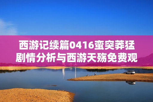 西游记续篇0416蛮突莽猛剧情分析与西游天殇免费观看指南全记录