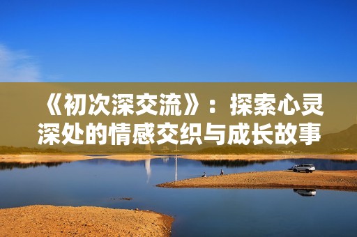 《初次深交流》：探索心灵深处的情感交织与成长故事
