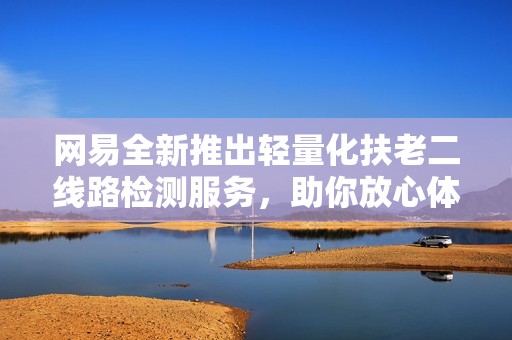 网易全新推出轻量化扶老二线路检测服务，助你放心体验，畅享无忧出行生活