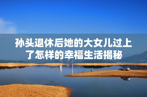 孙头退休后她的大女儿过上了怎样的幸福生活揭秘