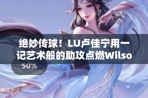 绝妙传球！LU卢佳宁用一记艺术般的助攻点燃Wilson威尔胜的精彩瞬间