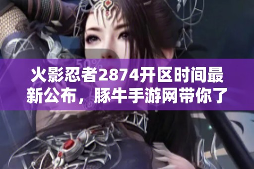 火影忍者2874开区时间最新公布，豚牛手游网带你了解游戏新动态与活动详情