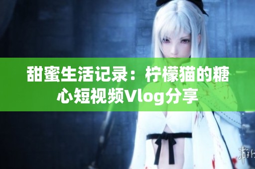 甜蜜生活记录：柠檬猫的糖心短视频Vlog分享