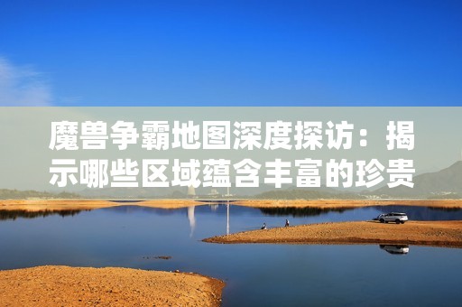 魔兽争霸地图深度探访：揭示哪些区域蕴含丰富的珍贵爪子资源