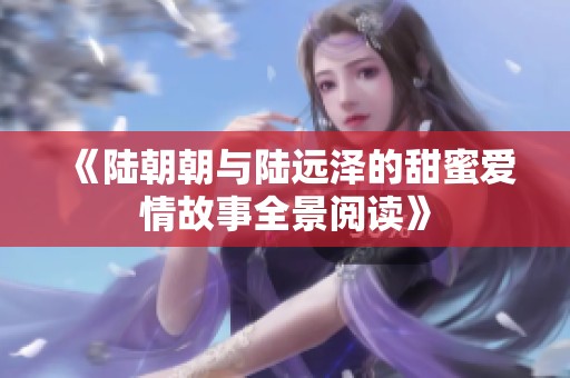 《陆朝朝与陆远泽的甜蜜爱情故事全景阅读》
