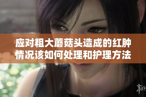 应对粗大蘑菇头造成的红肿情况该如何处理和护理方法分享