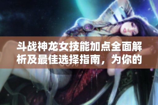 斗战神龙女技能加点全面解析及最佳选择指南，为你的游戏策略助力