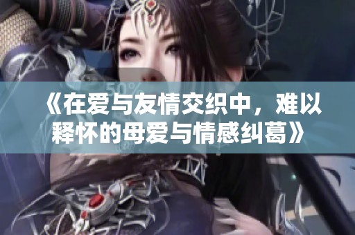 《在爱与友情交织中，难以释怀的母爱与情感纠葛》