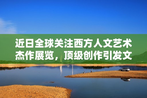 近日全球关注西方人文艺术杰作展览，顶级创作引发文化热潮！