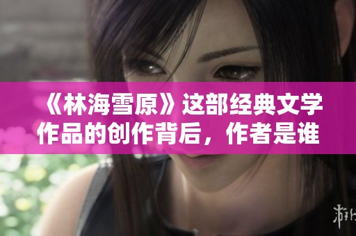 《林海雪原》这部经典文学作品的创作背后，作者是谁呢？