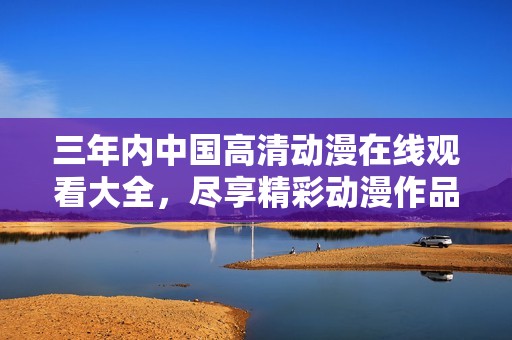 三年内中国高清动漫在线观看大全，尽享精彩动漫作品