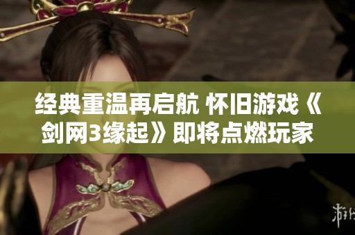 经典重温再启航 怀旧游戏《剑网3缘起》即将点燃玩家热情与激情